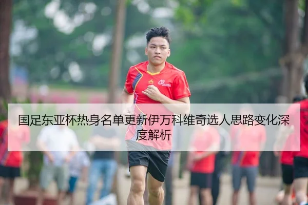 国足东亚杯热身名单更新伊万科维奇选人思路变化深度解析